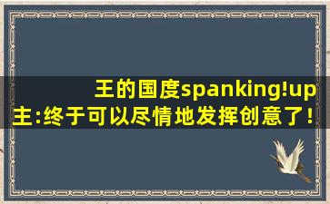 王的国度spanking!up主:终于可以尽情地发挥创意了！
