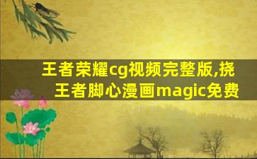 王者荣耀cg视频完整版,挠王者脚心漫画magic免费