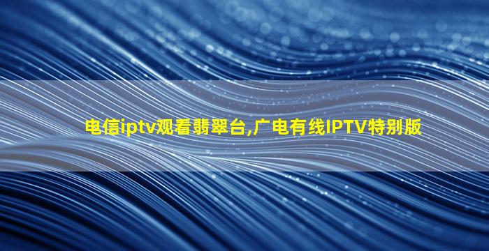 电信iptv观看翡翠台,广电有线IPTV特别版
