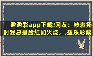 盈盈彩app下载!网友：被表扬时我总是脸红如火烧。,盈乐彩票app下载官方