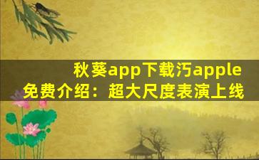 秋葵app下载汅apple免费介绍：超大尺度表演上线