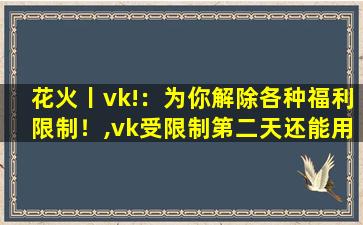 花火丨vk!：为你解除各种福利限制！,vk受限制第二天还能用吗