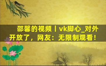 邵馨的视频丨vk脚心_对外开放了，网友：无限制观看！
