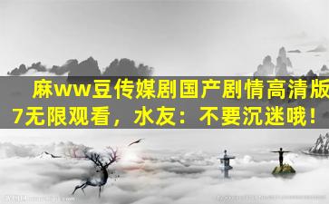 麻ww豆传媒剧国产剧情高清版7无限观看，水友：不要沉迷哦！