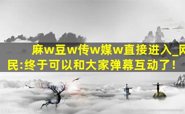 麻w豆w传w媒w直接进入_网民:终于可以和大家弹幕互动了！